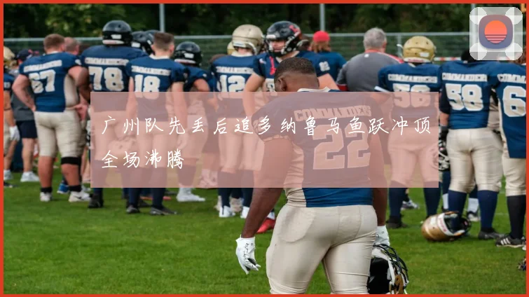 广州队先丢后追多纳鲁马鱼跃冲顶全场沸腾 - MK体育