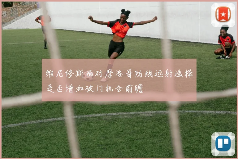 维尼修斯面对摩洛哥防线远射选择是否增加破门机会前瞻 - MK体育