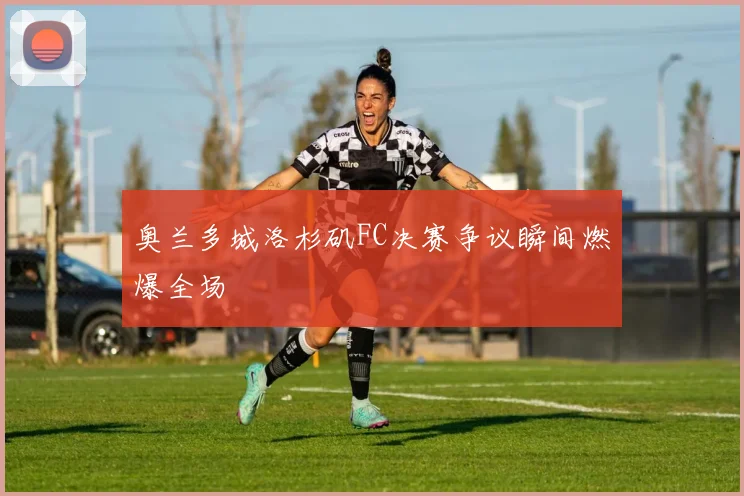 奥兰多城洛杉矶FC决赛争议瞬间燃爆全场 - MK体育