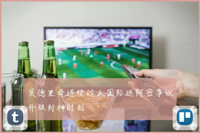 莫德里奇连续过人国际迈阿密争议升级封神时刻 - MK体育