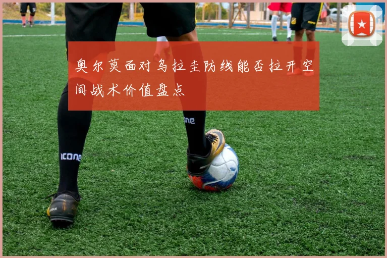 奥尔莫面对乌拉圭防线能否拉开空间战术价值盘点 - MK体育