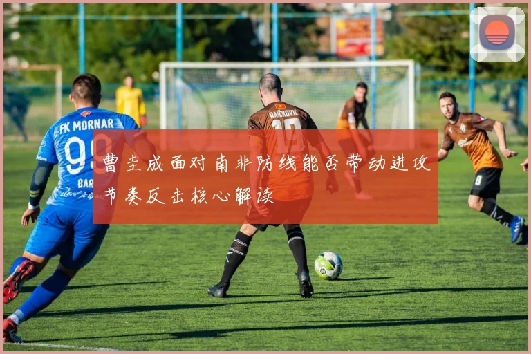 曹圭成面对南非防线能否带动进攻节奏反击核心解读 - MK体育