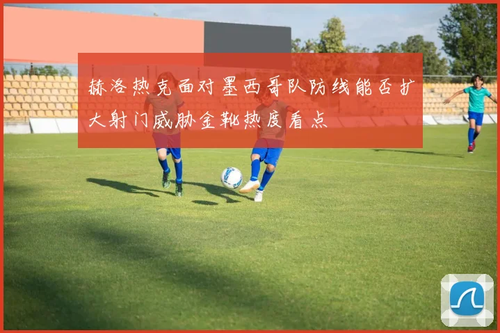 赫洛热克面对墨西哥队防线能否扩大射门威胁金靴热度看点 - MK体育