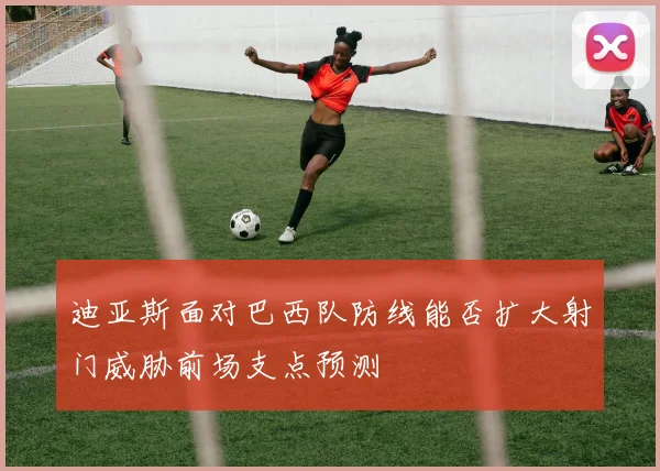迪亚斯面对巴西队防线能否扩大射门威胁前场支点预测 - MK体育