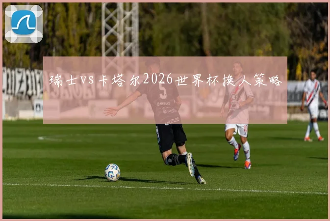 瑞士vs卡塔尔2026世界杯换人策略 - MK体育