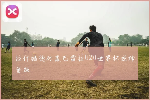 拉什福德对轰巴雷拉U20世界杯逆转晋级 - MK体育