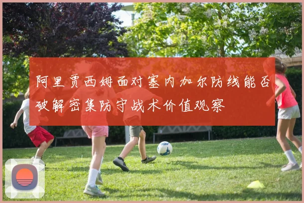 阿里贾西姆面对塞内加尔防线能否破解密集防守战术价值观察 - MK体育