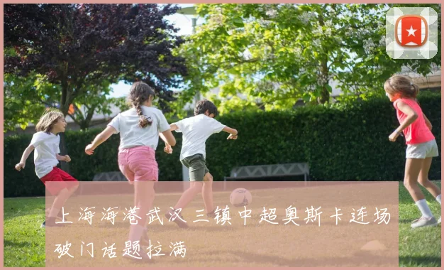 上海海港武汉三镇中超奥斯卡连场破门话题拉满 - MK体育