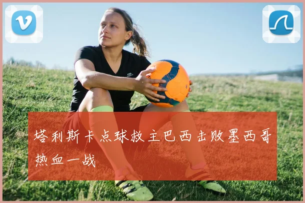 塔利斯卡点球救主巴西击败墨西哥热血一战 - MK体育