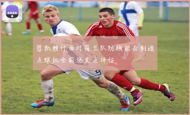 哲凯赖什面对荷兰队防线能否制造点球机会前场支点评估 - MK体育
